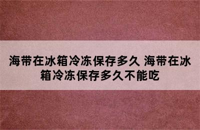 海带在冰箱冷冻保存多久 海带在冰箱冷冻保存多久不能吃